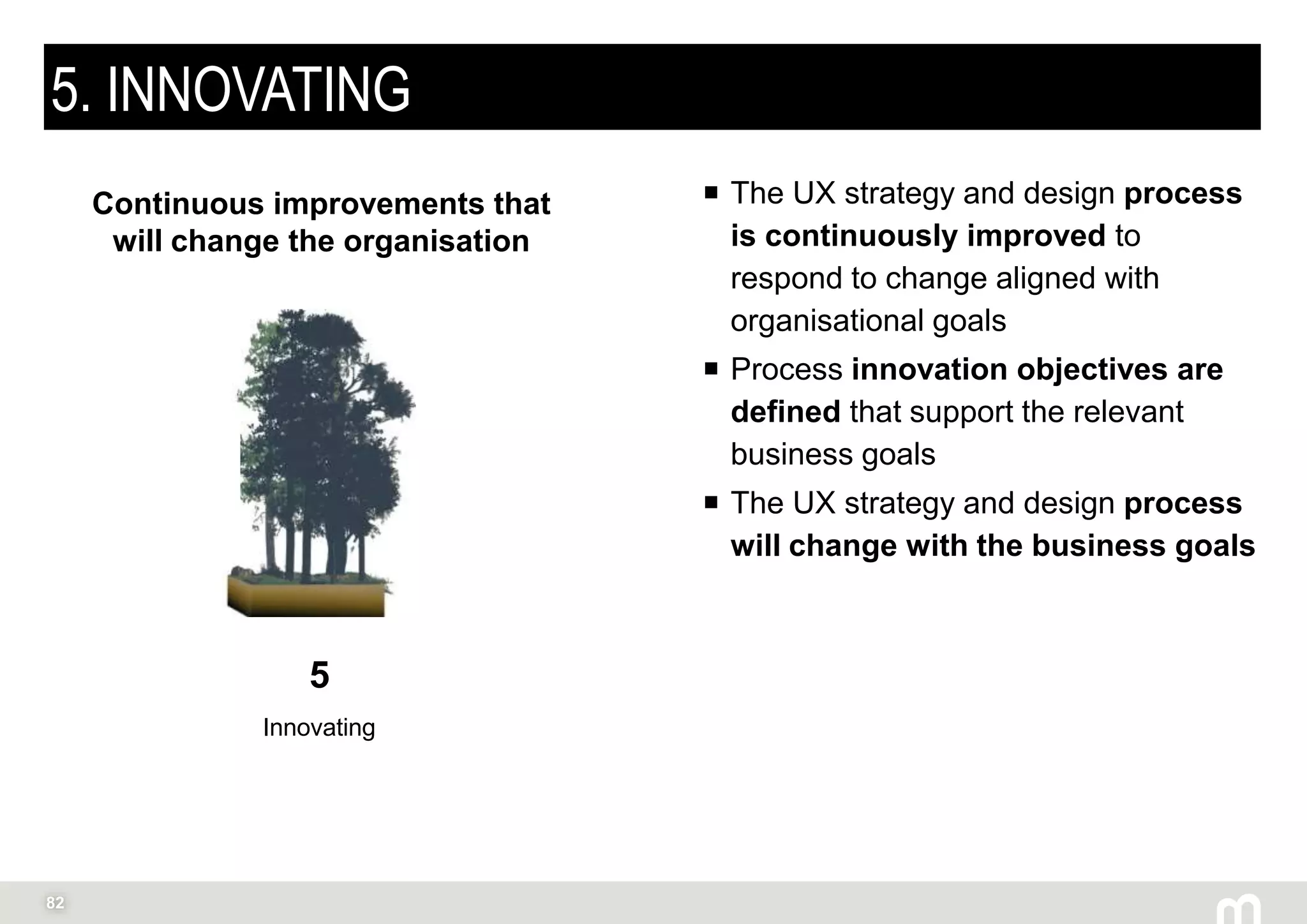 82
5. INNOVATING
 The UX strategy and design process
is continuously improved to
respond to change aligned with
organisational goals
 Process innovation objectives are
defined that support the relevant
business goals
 The UX strategy and design process
will change with the business goals
5
Innovating
Continuous improvements that
will change the organisation
 