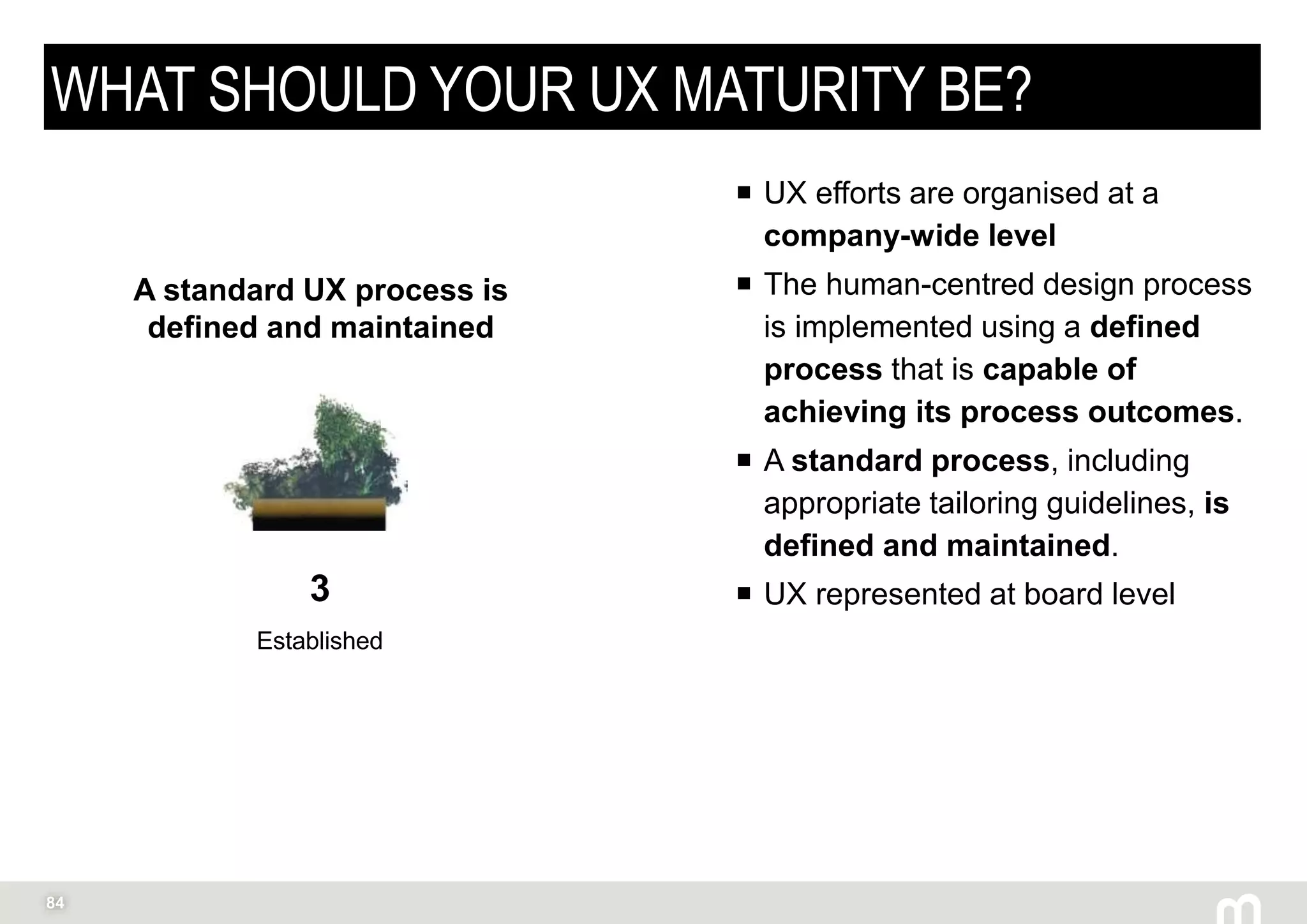 84
WHAT SHOULD YOUR UX MATURITY BE?
 UX efforts are organised at a
company-wide level
 The human-centred design process
is implemented using a defined
process that is capable of
achieving its process outcomes.
 A standard process, including
appropriate tailoring guidelines, is
defined and maintained.
 UX represented at board level3
Established
A standard UX process is
defined and maintained
 