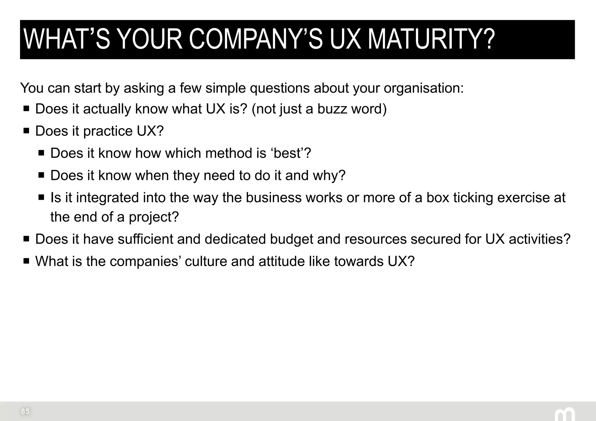 85
WHAT’S YOUR COMPANY’S UX MATURITY?
You can start by asking a few simple questions about your organisation:
 Does it actually know what UX is? (not just a buzz word)
 Does it practice UX?
 Does it know how which method is ‘best’?
 Does it know when they need to do it and why?
 Is it integrated into the way the business works or more of a box ticking exercise at
the end of a project?
 Does it have sufficient and dedicated budget and resources secured for UX activities?
 What is the companies’ culture and attitude like towards UX?
Peter Drucker
 
