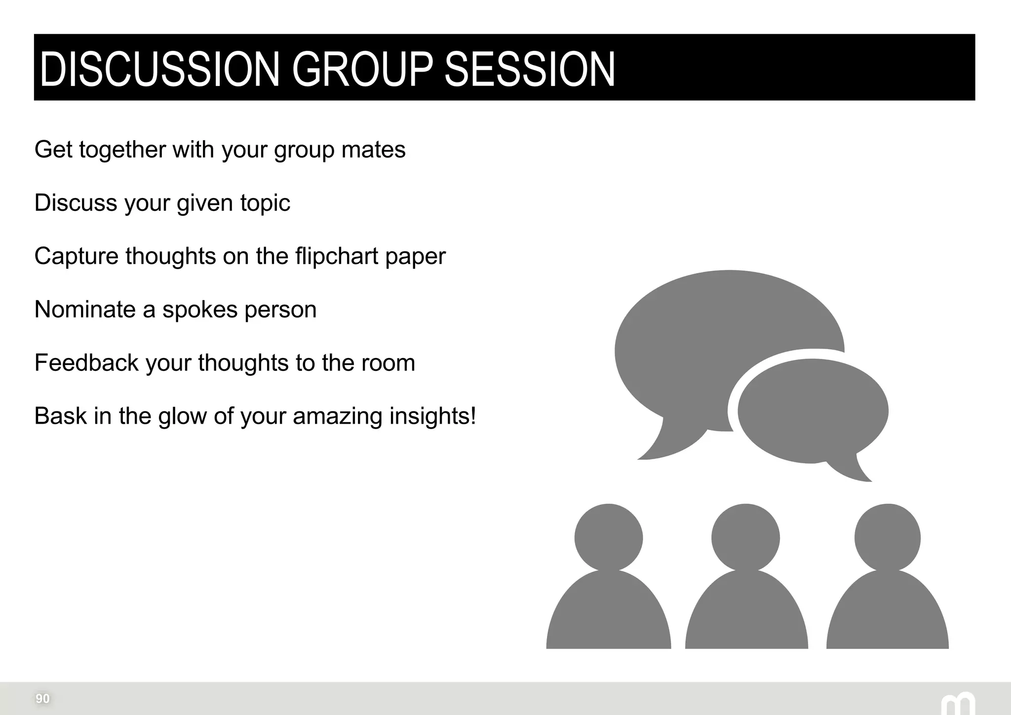 90
DISCUSSION GROUP SESSION
Get together with your group mates
Discuss your given topic
Capture thoughts on the flipchart paper
Nominate a spokes person
Feedback your thoughts to the room
Bask in the glow of your amazing insights!
 