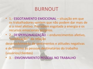BURNOUT 1.-  ESGOTAMENTO EMOCIONAL  – situação em que os trabalhadores sentem que não podem dar mais de si a nível afetivo. Percebem esgotada a energia e os recursos emocionais próprios. 2.-  DESPERSONALIZAÇÃO  – endurecimentos afetivo, “coisificação”  da relação desenvolvimento de sentimentos e atitudes negativas e de cinismo às pessoas destinatárias do trabalho (usuários/clientes) 3. -  ENVONVIMENTO PESSOAL NO TRABALHO 