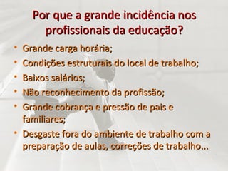 Por que a grande incidência nos profissionais da educação? Grande carga horária; Condições estruturais do local de trabalho; Baixos salários; Não reconhecimento da profissão; Grande cobrança e pressão de pais e familiares; Desgaste fora do ambiente de trabalho com a preparação de aulas, correções de trabalho... 