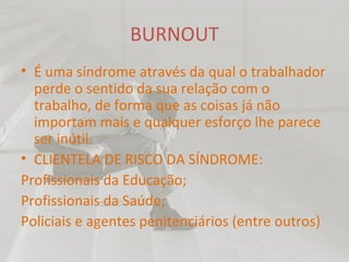 BURNOUT É uma síndrome através da qual o trabalhador perde o sentido da sua relação com o trabalho, de forma que as coisas já não importam mais e qualquer esforço lhe parece ser inútil. CLIENTELA DE RISCO DA SÍNDROME: Profissionais da Educação; Profissionais da Saúde; Policiais e agentes penitenciários (entre outros) 