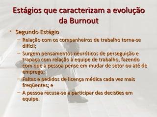 Estágios que caracterizam a evolução da Burnout Segundo Estágio Relação com os companheiros de trabalho torna-se difícil; Surgem pensamentos neuróticos de perseguição e trapaça com relação à equipe de trabalho, fazendo com que a pessoa pense em mudar de setor ou até de emprego; Faltas e pedidos de licença médica cada vez mais freqüentes; e  A pessoa recusa-se a participar das decisões em equipe. 