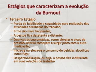 Estágios que caracterizam a evolução da Burnout Terceiro Estágio Perda de habilidade e capacidade para realização das atividades cotidianas do trabalho; Erros são mais freqüentes; A pessoa fica desatenta e distante; Doenças psicossomáticas, como alergias e picos de pressão arterial começam a surgir junto com a auto-medicação; Inicia-se ou eleva-se o consumo de bebidas alcoólicas como fuga; Despersonalização, ou seja, a pessoa fica indiferente em suas relações de trabalho 