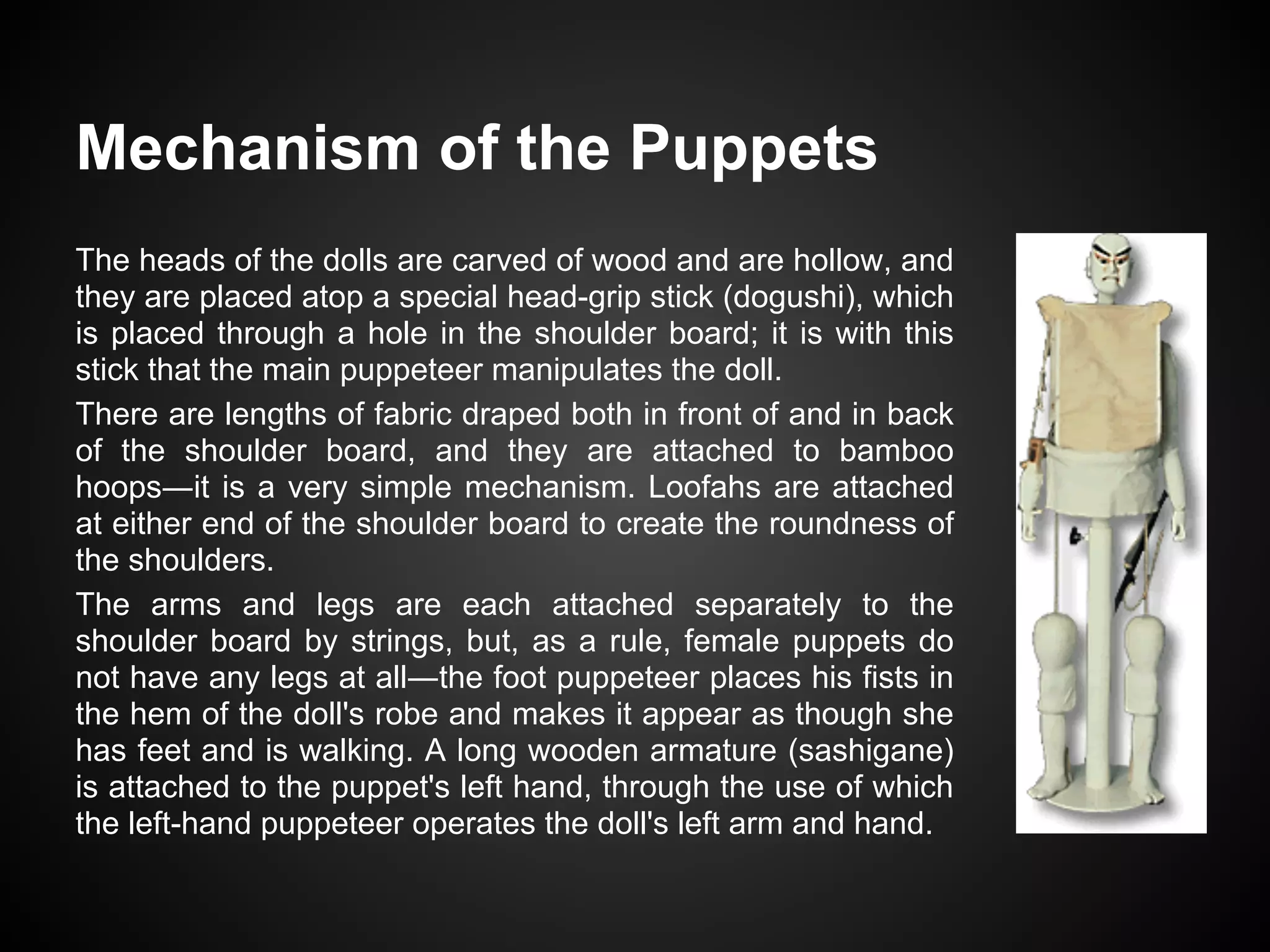 Mechanism of the Puppets
The heads of the dolls are carved of wood and are hollow, and
they are placed atop a special head-grip stick (dogushi), which
is placed through a hole in the shoulder board; it is with this
stick that the main puppeteer manipulates the doll.
There are lengths of fabric draped both in front of and in back
of the shoulder board, and they are attached to bamboo
hoops―it is a very simple mechanism. Loofahs are attached
at either end of the shoulder board to create the roundness of
the shoulders.
The arms and legs are each attached separately to the
shoulder board by strings, but, as a rule, female puppets do
not have any legs at all―the foot puppeteer places his fists in
the hem of the doll's robe and makes it appear as though she
has feet and is walking. A long wooden armature (sashigane)
is attached to the puppet's left hand, through the use of which
the left-hand puppeteer operates the doll's left arm and hand.
 