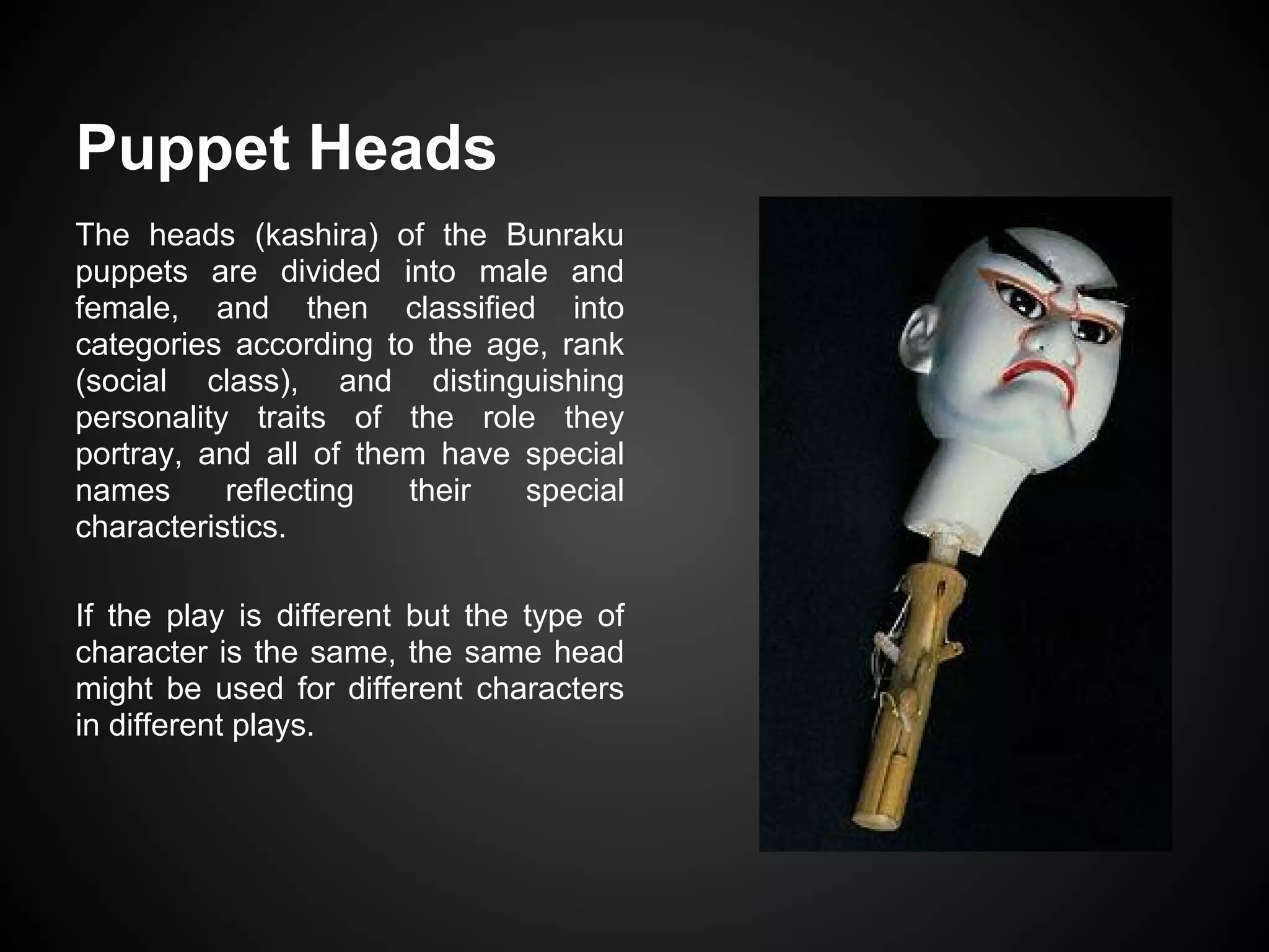 Puppet Heads
The heads (kashira) of the Bunraku
puppets are divided into male and
female, and then classified into
categories according to the age, rank
(social class), and distinguishing
personality traits of the role they
portray, and all of them have special
names reflecting their special
characteristics.
If the play is different but the type of
character is the same, the same head
might be used for different characters
in different plays.
 