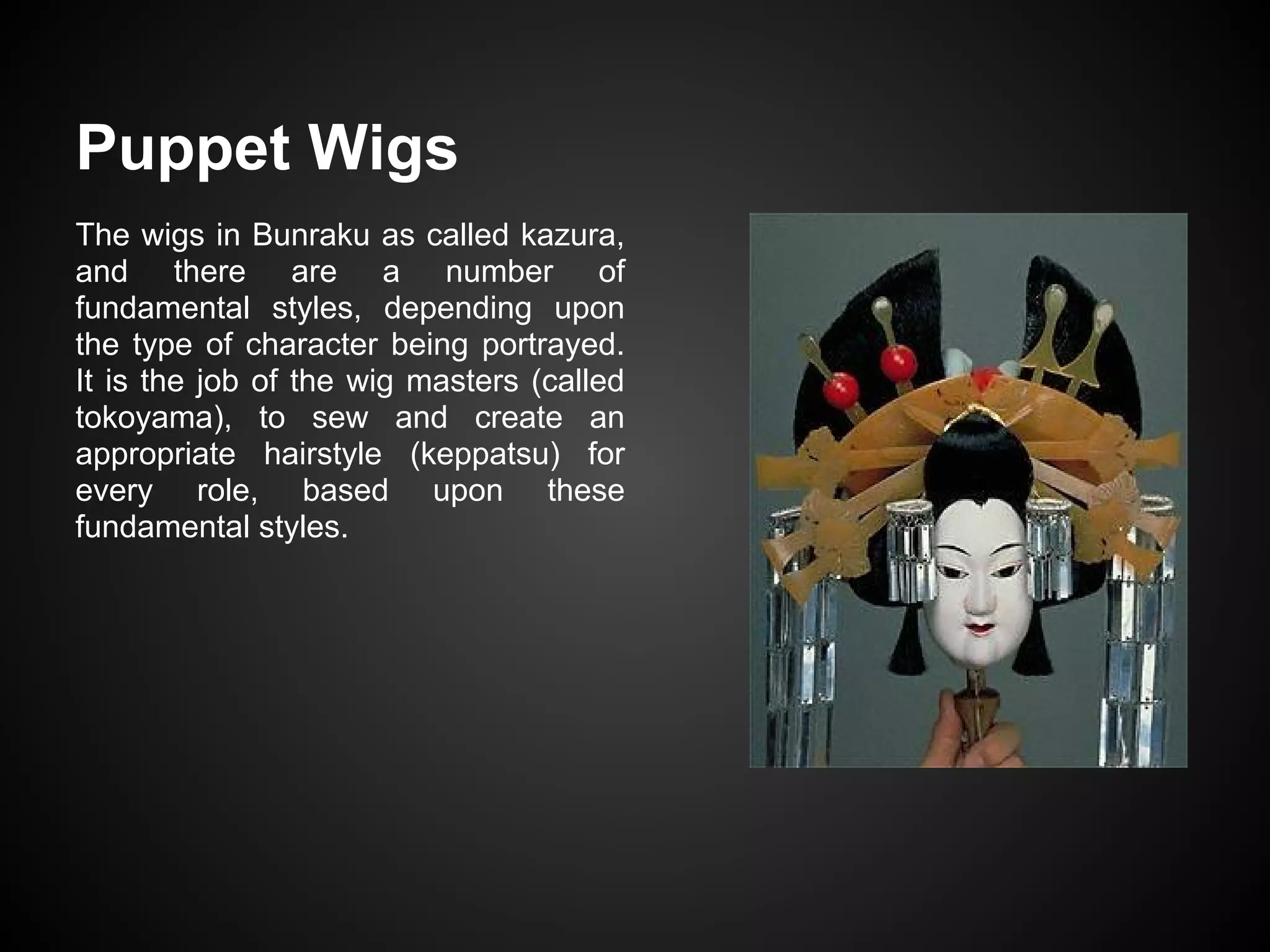 Puppet Wigs
The wigs in Bunraku as called kazura,
and there are a number of
fundamental styles, depending upon
the type of character being portrayed.
It is the job of the wig masters (called
tokoyama), to sew and create an
appropriate hairstyle (keppatsu) for
every role, based upon these
fundamental styles.
 