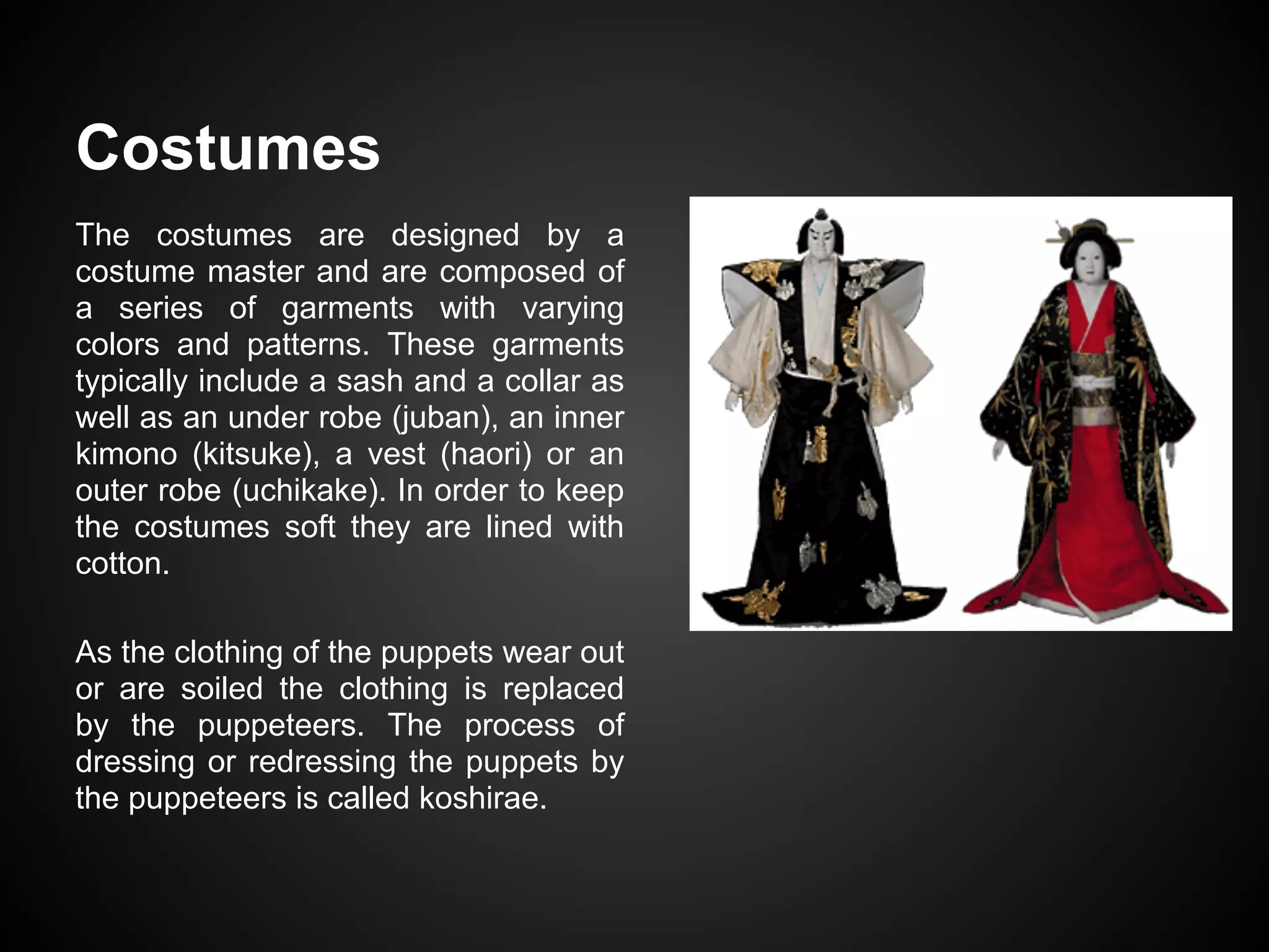 Costumes
The costumes are designed by a
costume master and are composed of
a series of garments with varying
colors and patterns. These garments
typically include a sash and a collar as
well as an under robe (juban), an inner
kimono (kitsuke), a vest (haori) or an
outer robe (uchikake). In order to keep
the costumes soft they are lined with
cotton.
As the clothing of the puppets wear out
or are soiled the clothing is replaced
by the puppeteers. The process of
dressing or redressing the puppets by
the puppeteers is called koshirae.
 