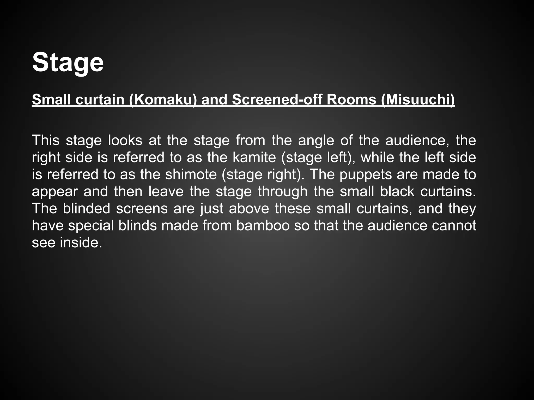 Stage
Small curtain (Komaku) and Screened-off Rooms (Misuuchi)
This stage looks at the stage from the angle of the audience, the
right side is referred to as the kamite (stage left), while the left side
is referred to as the shimote (stage right). The puppets are made to
appear and then leave the stage through the small black curtains.
The blinded screens are just above these small curtains, and they
have special blinds made from bamboo so that the audience cannot
see inside.
 