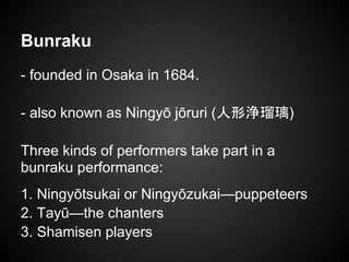 Bunraku
- founded in Osaka in 1684.
- also known as Ningyō jōruri (人形浄瑠璃)
Three kinds of performers take part in a
bunraku performance:
1. Ningyōtsukai or Ningyōzukai—puppeteers
2. Tayū—the chanters
3. Shamisen players
 