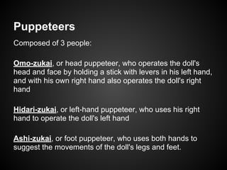Puppeteers
Composed of 3 people:
Omo-zukai, or head puppeteer, who operates the doll's
head and face by holding a stick with levers in his left hand,
and with his own right hand also operates the doll's right
hand
Hidari-zukai, or left-hand puppeteer, who uses his right
hand to operate the doll's left hand
Ashi-zukai, or foot puppeteer, who uses both hands to
suggest the movements of the doll's legs and feet.
 