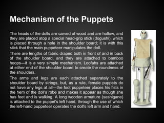 Mechanism of the Puppets
The heads of the dolls are carved of wood and are hollow, and
they are placed atop a special head-grip stick (dogushi), which
is placed through a hole in the shoulder board; it is with this
stick that the main puppeteer manipulates the doll.
There are lengths of fabric draped both in front of and in back
of the shoulder board, and they are attached to bamboo
hoops―it is a very simple mechanism. Loofahs are attached
at either end of the shoulder board to create the roundness of
the shoulders.
The arms and legs are each attached separately to the
shoulder board by strings, but, as a rule, female puppets do
not have any legs at all―the foot puppeteer places his fists in
the hem of the doll's robe and makes it appear as though she
has feet and is walking. A long wooden armature (sashigane)
is attached to the puppet's left hand, through the use of which
the left-hand puppeteer operates the doll's left arm and hand.
 