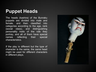 Puppet Heads
The heads (kashira) of the Bunraku
puppets are divided into male and
female, and then classified into
categories according to the age, rank
(social class), and distinguishing
personality traits of the role they
portray, and all of them have special
names reflecting their special
characteristics.
If the play is different but the type of
character is the same, the same head
might be used for different characters
in different plays.
 