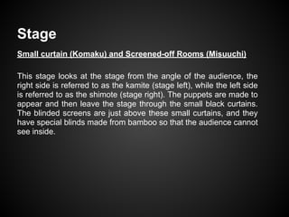 Stage
Small curtain (Komaku) and Screened-off Rooms (Misuuchi)
This stage looks at the stage from the angle of the audience, the
right side is referred to as the kamite (stage left), while the left side
is referred to as the shimote (stage right). The puppets are made to
appear and then leave the stage through the small black curtains.
The blinded screens are just above these small curtains, and they
have special blinds made from bamboo so that the audience cannot
see inside.
 