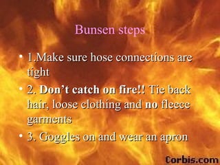 Bunsen steps
• 1.Make sure hose connections are
  tight
• 2. Don’t catch on fire!! Tie back
  hair, loose clothing and no fleece
  garments
• 3. Goggles on and wear an apron
 