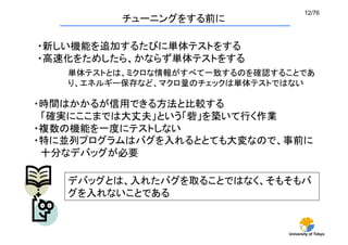 12/76	
          チューニングをする前に	

・新しい機能を追加するたびに単体テストをする
・高速化をためしたら、かならず単体テストをする
   単体テストとは、ミクロな情報がすべて一致するのを確認することであ
   り、エネルギー保存など、マクロ量のチェックは単体テストではない

・時間はかかるが信用できる方法と比較する
 「確実にここまでは大丈夫」という「砦」を築いて行く作業
・複数の機能を一度にテストしない
・特に並列プログラムはバグを入れるととても大変なので、事前に
 十分なデバッグが必要	

   デバッグとは、入れたバグを取ることではなく、そもそもバ
   グを入れないことである


                               University of Tokyo
 