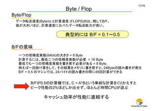 17/76	
                      Byte / Flop	
Byte/Flop	
  データ転送速度(Byte/s) と計算速度 (FLOPS)の比。略してB/F。
  値が大きいほど、計算速度に比べたデータ転送能力が高い。

                      典型的には B/F = 0.1∼0.5	

B/Fの意味	
   一つの倍精度実数(64bit)の大きさ = 8 Byte
   計算するには、最低二つの倍精度実数が必要 = 16 Byte
   最低でも一つの倍精度実数を書き戻す必要がある = 8 Byte.
   例えば一回掛け算をして、その結果をメモリに書き戻すと、24Byteの読み書きが発生
   B/F = 0.5 のマシンでは、24バイトの読み書きの間に48回計算ができる


         B/Fが0.5の計算機では、C = A*Bという単純な計算をくりかえすと
         ピーク性能の2%ほどしか出せず、ほとんど時間CPUが遊ぶ

              キャッシュ効率が性能に直結する
                                              University of Tokyo
 