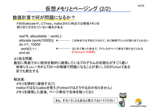 19/76	
                    仮想メモリとページング (2/2)
数値計算で何が問題になるか？
 F90のallocateや、Cでnew、mallocされた時点では物理メモリの
 割り当てがされていない場合がある	

  real*8, allocatable :: work(:)
  allocate (work(10000))           この時点では予約だけされて、まだ物理アドレスが割り当てられない	
  do i=1, 10000
   work(i) = i                     はじめて触った時点で、アドレスがページ単位で割り当てられる
  end do	
                         (First touch の原則)	

よくある問題：
最初に馬鹿でかい配列を動的に確保しているプログラムの初期化がすごく遅い
 地球シミュレータからT2Kへの移植で問題になることが多い。OSがLinuxである
 京でも発生する

解決策：
 メモリを静的に確保する(?)
 mallocではなくcallocを使う (Fortranではどうやるのか知りません)
 メモリを確保した直後、ページ単位で全体を触っておく

                           まぁ、そういうこともあると覚えておいてください
                                                           University of Tokyo
 