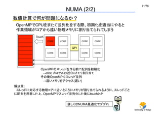 21/76	
                              NUMA (2/2)
数値計算で何が問題になるか？
OpenMPでCPUをまたぐ並列化をする際、初期化を適当にやると
作業領域がコアから遠い物理メモリに割り当てられてしまう	
       Touch	
                 CORE	
   CORE	
            CORE	
   CORE	


                                    QPI	
                 CORE	
   CORE	
            CORE	
   CORE	




          OpenMPのスレッドを作る前に配列を初期化
           →root プロセスの近くにメモリ割り当て
          その後OpenMPでスレッド並列
           →遠いメモリをアクセス(遅い)	
解決策：
 スレッドに対応する物理コアに近いところにメモリが割り当てられるように、スレッドごと
に配列を用意した上、OpenMPでスレッド並列化した後にtouchとか


                                   詳しくはNUMA最適化でググれ
                                                              University of Tokyo
 