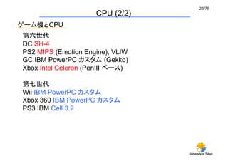 23/76	
                     CPU (2/2)	
ゲーム機とCPU
第六世代	
DC SH-4
PS2 MIPS (Emotion Engine), VLIW
GC IBM PowerPC カスタム (Gekko)
Xbox Intel Celeron (PenIII ベース)

第七世代	
Wii IBM PowerPC カスタム	
Xbox 360 IBM PowerPC カスタム	
PS3 IBM Cell 3.2	




                                   University of Tokyo
 