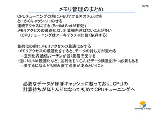36/76	
            メモリ管理のまとめ	
CPUチューニングの前にメモリアクセスのチェックを
とにかくキャッシュにのせる
連続アクセスにする (Partial Sortが有効)
メモリアクセスの最適化は、計算機を選ばないことが多い
 （CPUチューニングはアーキテクチャに強く依存する）	

並列化の前にメモリアクセスの最適化をする
・メモリアクセスの最適化をすると、データの持ち方が変わる
 →並列化の通信ルーチンが強く影響を受ける
・逆にNUMA最適化など、並列化をにらんだデータ構造を持つ必要もある
 →要するになんども組み直す必要があるということ	



 必要なデータがほぼキャッシュに載っており、CPUの
 計算待ちがほとんどになって初めてCPUチューニングへ	


                                University of Tokyo
 