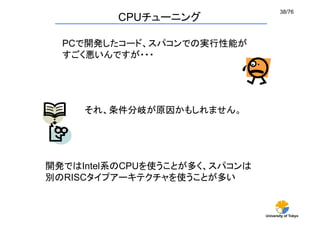 38/76	
         CPUチューニング	

  PCで開発したコード、スパコンでの実行性能が
  すごく悪いんですが・・・




     それ、条件分岐が原因かもしれません。




開発ではIntel系のCPUを使うことが多く、スパコンは
別のRISCタイプアーキテクチャを使うことが多い	


                               University of Tokyo
 