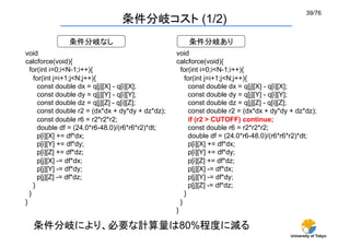 39/76	
                                 条件分岐コスト (1/2)	
               条件分岐なし	
                                条件分岐あり	
void                                               void
calcforce(void){                                   calcforce(void){
  for(int i=0;i<N-1;i++){                            for(int i=0;i<N-1;i++){
    for(int j=i+1;j<N;j++){                            for(int j=i+1;j<N;j++){
      const double dx = q[j][X] - q[i][X];               const double dx = q[j][X] - q[i][X];
      const double dy = q[j][Y] - q[i][Y];               const double dy = q[j][Y] - q[i][Y];
      const double dz = q[j][Z] - q[i][Z];               const double dz = q[j][Z] - q[i][Z];
      const double r2 = (dx*dx + dy*dy + dz*dz);         const double r2 = (dx*dx + dy*dy + dz*dz);
      const double r6 = r2*r2*r2;                        if (r2 > CUTOFF) continue;
      double df = (24.0*r6-48.0)/(r6*r6*r2)*dt;          const double r6 = r2*r2*r2;
      p[i][X] += df*dx;                                  double df = (24.0*r6-48.0)/(r6*r6*r2)*dt;
      p[i][Y] += df*dy;                                  p[i][X] += df*dx;
      p[i][Z] += df*dz;                                  p[i][Y] += df*dy;
      p[j][X] -= df*dx;                                  p[i][Z] += df*dz;
      p[j][Y] -= df*dy;                                  p[j][X] -= df*dx;
      p[j][Z] -= df*dz;                                  p[j][Y] -= df*dy;
    }                                                    p[j][Z] -= df*dz;
  }                                                    }
}                                                    }
                                                   }

  条件分岐により、必要な計算量は80%程度に減る	
                                                                                          University of Tokyo
 
