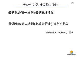 4/76	
     チューニング、その前に (2/5)

最適化の第一法則：最適化するな


最適化の第二法則(上級者限定)：まだするな

                Michael A. Jackson, 1975	




                                   University of Tokyo
 