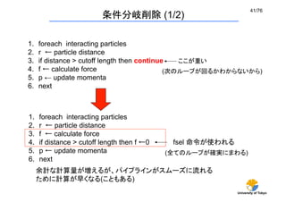 41/76	
                           条件分岐削除 (1/2)

1.    foreach interacting particles	
2.    r ← particle distance	
3.    if distance > cutoff length then continue	
 ここが重い
4.    f ← calculate force	
                    (次のループが回るかわからないから)	
5.    p ← update momenta	
6.    next



1.    foreach interacting particles	
2.    r ← particle distance	
3.    f ← calculate force	
4.    if distance > cutoff length then f ←0    fsel 命令が使われる	
5.    p ← update momenta	
                    (全てのループが確実にまわる)	
6.    next
      余計な計算量が増えるが、パイプラインがスムーズに流れる
      ために計算が早くなる(こともある)
                                                            University of Tokyo
 