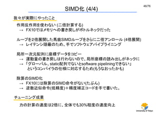 46/76	
                  SIMD化 (4/4)	
我々が実際にやったこと	
作用反作用を使わない (二倍計算する)
 → FX10ではメモリへの書き戻しがボトルネックだった

ループを２倍展開した馬鹿SIMDループをさらに二倍アンロール (4倍展開)
 → レイテンシ隠蔽のため、手でソフトウェアパイプライニング

局所一次元配列に座標データをコピー
 → 運動量の書き戻しは行わないので、局所座標の読み出しがネックに
 → 「グローバル、static配列でないとsoftware pipeliningできない」
    というコンパイラの仕様に対応するため(もうなおったかも)

除算のSIMD化
 → FX10には除算のSIMD命令がない(たぶん)
 → 逆数近似命令(低精度)＋精度補正コードを手で書いた。

チューニング成果	
 力の計算の速度は2倍に、全体でも30%程度の速度向上
                                            University of Tokyo
 
