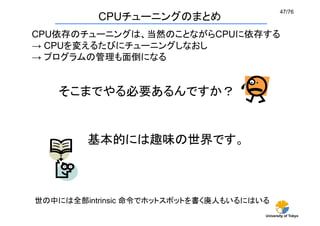 47/76	
          CPUチューニングのまとめ
CPU依存のチューニングは、当然のことながらCPUに依存する
→ CPUを変えるたびにチューニングしなおし
→ プログラムの管理も面倒になる	


    そこまでやる必要あるんですか？	


         基本的には趣味の世界です。	



世の中には全部intrinsic 命令でホットスポットを書く廃人もいるにはいる	
                                       University of Tokyo
 