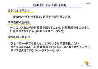 49/76	
             並列化、その前に (1/3)
並列化とは何か？	

 複数のノードを使う事で、時間か空間を稼ぐ方法	
時間を稼ぐ並列化	
一つのコアあたりの計算量を減らすことで、計算規模をそのままに
計算時間を短くする (ストロングスケーリング)	

空間を稼ぐ並列化	

 ひとつのノードでは扱えないような大きな問題を扱いたい
 ひとつのコアあたりの計算量はそのままに、コア数を増やすことで
 サイズを大きくする(ウィークスケーリング)	




                              University of Tokyo
 