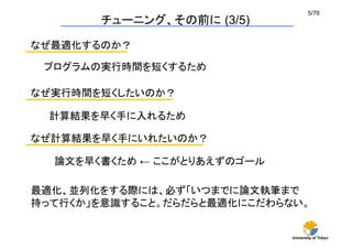 5/76	
        チューニング、その前に (3/5)

なぜ最適化するのか？	

 プログラムの実行時間を短くするため	

なぜ実行時間を短くしたいのか？	

  計算結果を早く手に入れるため	

なぜ計算結果を早く手にいれたいのか？	

  論文を早く書くため ← ここがとりあえずのゴール	

最適化、並列化をする際には、必ず「いつまでに論文執筆まで
持って行くか」を意識すること。だらだらと最適化にこだわらない。	


                               University of Tokyo
 