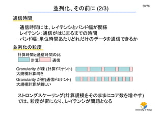 50/76	
               並列化、その前に (2/3)
通信時間	
 通信時間には、レイテンシとバンド幅が関係
 レイテンシ：通信がはじまるまでの時間
 バンド幅：単位時間あたりどれだけのデータを通信できるか	
並列化の粒度	
 計算時間と通信時間の比	
    計算	
  通信	

Granularity が疎 (計算ドミナント) 
大規模計算向き	
Granularity が密(通信ドミナント) 
大規模計算が難しい	

 ストロングスケーリング(計算規模をそのままにコア数を増やす)
 では、粒度が密になり、レイテンシが問題となる
                                University of Tokyo
 