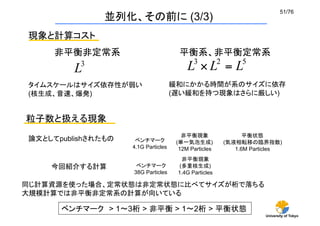 51/76	
                並列化、その前に (3/3)
現象と計算コスト
     非平衡非定常系	
                           平衡系、非平衡定常系	


タイムスケールはサイズ依存性が弱い                      緩和にかかる時間が系のサイズに依存
(核生成、音速、爆発)                            (遅い緩和を持つ現象はさらに厳しい)


粒子数と扱える現象
                                          非平衡現象                   平衡状態
論文としてpublishされたもの	
    ベンチマーク           (単一気泡生成)            (気液相転移の臨界指数)
                      4.1G Particles     12M Particles 	
      1.6M Particles	
                                          非平衡現象
    今回紹介する計算	
          ベンチマーク           (多重核生成)
                       38G Particles    1.4G Particles 	

同じ計算資源を使った場合、定常状態は非定常状態に比べてサイズが桁で落ちる
大規模計算では非平衡非定常系の計算が向いている	

       ベンチマーク > 1     3桁 > 非平衡 > 1             2桁 > 平衡状態 	
                                                                         University of Tokyo
 