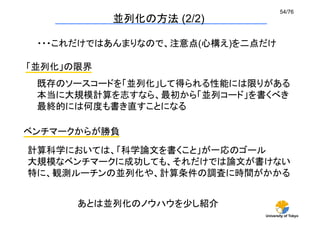 54/76	
             並列化の方法 (2/2)	

 ・・・これだけではあんまりなので、注意点(心構え)を二点だけ	

「並列化」の限界	
 既存のソースコードを「並列化」して得られる性能には限りがある
 本当に大規模計算を志すなら、最初から「並列コード」を書くべき
 最終的には何度も書き直すことになる	

ベンチマークからが勝負	
計算科学においては、「科学論文を書くこと」が一応のゴール
大規模なベンチマークに成功しても、それだけでは論文が書けない
特に、観測ルーチンの並列化や、計算条件の調査に時間がかかる	


       あとは並列化のノウハウを少し紹介	
                              University of Tokyo
 