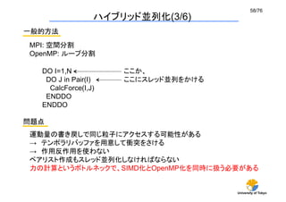58/76	
                  ハイブリッド並列化(3/6)	
一般的方法	
 MPI: 空間分割
 OpenMP: ループ分割	

   DO I=1,N           ここか、
    DO J in Pair(I)   ここにスレッド並列をかける	
     CalcForce(I,J)
    ENDDO
   ENDDO

問題点	
 運動量の書き戻しで同じ粒子にアクセスする可能性がある
 → テンポラリバッファを用意して衝突をさける
 → 作用反作用を使わない
 ペアリスト作成もスレッド並列化しなければならない
 力の計算というボトルネックで、SIMD化とOpenMP化を同時に扱う必要がある	


                                        University of Tokyo
 