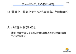 6/76	
      チューニング、その前に (4/5)

Q. 最適化、並列化でもっとも大事なことは何か？




A. バグを入れないこと	
 通常、プログラミングにおいて最も時間のかかるプロセスは
 デバッグだから	




                          University of Tokyo
 