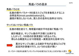 63/76	
             馬鹿パラの是非
馬鹿パラとは
 乱数の種やパラメータを変えたジョブを多数投入すること
 自明並列(trivial parallelization)とも。
 通信が発生しないため、見た目の並列化効率は100%

やってはいけない馬鹿パラ
 乱数の種を変えて、物理量の統計平均を稼ぐ馬鹿パラ	
  統計精度は、サンプル数の平方根に比例する
  したがって、100倍の計算資源をつぎ込んでも、
  得られる精度向上は10倍程度→実質並列化効率10%
    莫大なサンプル数による統計平均が必要なジョブを
    超並列計算機で行う、というのは筋が悪い
※ パラメータ並列も拡張アンサンブルやGAを使うなど工夫したほうが良いと思う	
                                      University of Tokyo
 