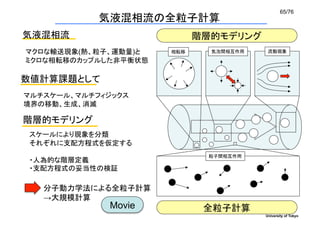 65/76	
             気液混相流の全粒子計算	
気液混相流	
                          階層的モデリング	
マクロな輸送現象(熱、粒子、運動量)と	
    相転移	
     気泡間相互作用	
    流動現象	

ミクロな相転移のカップルした非平衡状態	

数値計算課題として	
マルチスケール、マルチフィジックス	
境界の移動、生成、消滅

階層的モデリング	
 スケールにより現象を分類	
 それぞれに支配方程式を仮定する	
                                   粒子間相互作用	
 ・人為的な階層定義	
 ・支配方程式の妥当性の検証	

   分子動力学法による全粒子計算
   →大規模計算	
               Movie	
            全粒子計算	
                                               University of Tokyo
 