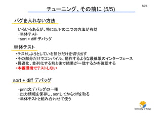 7/76	
              チューニング、その前に (5/5)

バグを入れない方法	
  いろいろあるが、特に以下の二つの方法が有効
  ・単体テスト
  ・sort + diff デバッグ	

単体テスト	
 ・テストしようとしている部分だけを切り出す
 ・その部分だけでコンパイル、動作するような最低限のインターフェース
 ・最適化、並列化する前と後で結果が一致するかを確認する
 ・本番環境でテストしない	


sort + diff デバッグ	
  ・print文デバッグの一種
  ・出力情報を保存し、sortしてからdiffを取る
  ・単体テストと組み合わせて使う	

                                     University of Tokyo
 