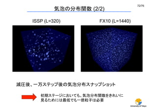 72/76	
             気泡の分布関数 (2/2)	

   ISSP (L=320)	
        FX10 (L=1440)	




減圧後、一万ステップ後の気泡分布スナップショット

      初期ステージにおいても、気泡分布関数をきれいに
      見るためには最低でも一億粒子は必要	
                                      University of Tokyo
 