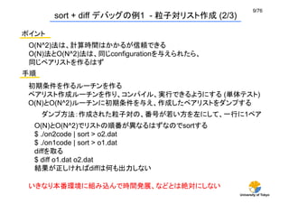 9/76	
         sort + diff デバッグの例1 - 粒子対リスト作成 (2/3)	

ポイント	
 O(N^2)法は、計算時間はかかるが信頼できる
 O(N)法とO(N^2)法は、同じconfigurationを与えられたら、
 同じペアリストを作るはず
手順	
 初期条件を作るルーチンを作る
 ペアリスト作成ルーチンを作り、コンパイル、実行できるようにする (単体テスト)
 O(N)とO(N^2)ルーチンに初期条件を与え、作成したペアリストをダンプする
       ダンプ方法：作成された粒子対の、番号が若い方を左にして、一行に1ペア
  O(N)とO(N^2)でリストの順番が異なるはずなのでsortする
  $ ./on2code | sort > o2.dat
  $ ./on1code | sort > o1.dat
  diffを取る
  $ diff o1.dat o2.dat
  結果が正しければdiffは何も出力しない

 いきなり本番環境に組み込んで時間発展、などとは絶対にしない	
                                              University of Tokyo
 