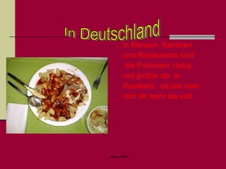 In Mensen, Kantinen  und Restaurants sind die Portionen  riesig, viel größer als  in Russland,  da isst man sich oft mehr als satt.   In Deutschland 
