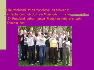 In Deutschland ist es m anchmal  es  schwer zu entscheiden ,  ob das  ein  Mann oder   eine  Frau ist !!!   In Russland  sehen  junge  M ä dchen meistens  sehr  feminin  aus 