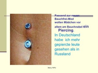 Passend zur neuen  Bauchfrei-Mod wollen Mädchen vo r allem am Bauchnabel  ein Piercing . In Deutschland habe  ich mehr gepiercte leute  gesehen als in  Russland   