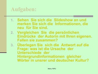 Aufgaben: Sehen  Sie sich die  Slideshow an und merken Sie sich die  Informationen, die neu  für Sie sind. Vergleichen  Sie  die persönlichen  Eindrücke  der Autorin mit Ihren   eigenen . Fallen sie zusammen? Überlegen Sie  sich die  Antwort auf die Frage: was ist die Ursache  der Unterschiede  der Hintergrundinformationen  gleicher Wörter in unsrer und deutscher Kultur? 