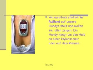 Am meistens sind wir  in Rußland  auf unsere Handys stolz und wollen sie  allen zeigen. Ein Handy hängt um den Hals an einer Nylonschnur oder auf dem Riemen.   