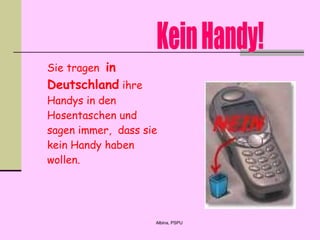 Sie tragen  in Deutschland  ihre Handys in den Hosentaschen und sagen immer,  dass sie kein Handy haben wollen.   Kein Handy! 